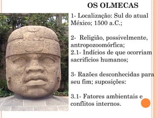 OS OLMECAS
1- Localização: Sul do atual
México; 1500 a.C.;
2- Religião, possivelmente,
antropozoomórfica;
2.1- Indícios de que ocorriam
sacrifícios humanos;
3- Razões desconhecidas para
seu fim; suposições:
3.1- Fatores ambientais e
conflitos internos.