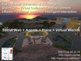 Artificial Intelligence
Applications Institute
Vue – Virtual University of EdinburghVue – Virtual University of Edinburgh
OpenVCE – Virtual Collaboration EnvironmentOpenVCE – Virtual Collaboration Environment
I-Room – a Virtual Space for Intelligent InteractionI-Room – a Virtual Space for Intelligent Interaction
Social Web + Agents + Plans + Virtual WorldsSocial Web + Agents + Plans + Virtual Worlds
http://vue.ed.ac.uk
http://openvce.net
http://openvce.net/iroom2010
 