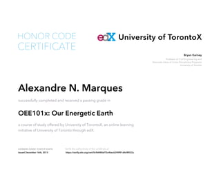 Professor of Civil Engineering and
Associate Dean of Cross Disciplinary Programs
University of Toronto
Bryan Karney
HONOR CODE CERTIFICATE Verify the authenticity of this certificate at
University of TorontoX
CERTIFICATE
HONOR CODE
Alexandre N. Marques
successfully completed and received a passing grade in
OEE101x: Our Energetic Earth
a course of study offered by University of TorontoX, an online learning
initiative of University of Toronto through edX.
Issued December 16th, 2013 https://verify.edx.org/cert/0c9d480ef75c4becb390f91d4cf8922a
 