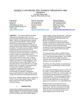 DOUBLE A VFD DRIVEN TEST-STAND’S THROUGHPUT AND
CAPACITY
Copyright Material IEEE
Paper No. PCIC-(PCIC-2013-82)

Lead Author
Craig Sims
Vacon Inc.
1500 Nitterhouse Drive,
Houston Chambersburg, PA
17201, USA
craig.sims@vacon.com

David R. Schumaker
Vacon Canada Inc.
221 Griffith Road
Stratford, Ontario
Canada,
N5A 6T3
dave.schumaker@vacon.com

ABSTRACT - The marine & offshore and drilling
markets are requiring larger brakes, and more
demanding cyclic loading of tension and brake control
system. Because of a backlog of testing, customer
requirements for extended life of friction materials,
and demand for larger clutches and brakes, The
Clutch manufacture decided that the throughput and
capacity of their existing 1500HP test stand needed to
be doubled.. The existing test stand utilized a 1500HP
Variable frequency drive (VFD) and motor to:
performance test and burnish brakes for customers,
run static and dynamic load changes on clutches and
brakes for research and development, and for
customer specific applications. The existing VFD and
motor were to remain and be re-used. A second
identical VFD and motor would be added, and both
would be connected to a combining gearbox. Each
VFD and motor can test a single 1500HP brake, or
both VFDs systems can be combined to run a single
3000HP brake. The upgrade of the test stand offers
an opportunity to examine the application
considerations (closed loop and torque control),
installation considerations (harmonics and
environmental), and operation considerations
(dynamic load changes and master-follower control)
of large VFD systems and clutch/brake performance.
Index Terms - Variable Frequency Drive, Closed Loop
Control, Torque Control, Master-Follower Control,
Water Cooled Clutch, Water Cooled Brake,
Combining Gearbox.

I.

INTRODUCTION

A major clutch and brake manufacturer is an industry
leader in applying their clutches and brakes into many
industrial markets. In the marine industry you will find
clutches and brakes used with propulsion systems,

Richard Mayberry
Altra Industrial Motion
Div. of Wichita Clutch
2800 Fisher Road
Wichita Falls, Texas
76302 USA
richard.mayberry@wichitaclutch.com

anchor handling, mooring, and wenches. In Oil & Gas
industry, This leading manufacturer of clutches and
brakes products are used with Drilling rigs, mud
pumps, and drawworks.
Because of a backlog of testing (5 man years),
customer requirements for extended life of friction
materials, and demand for larger clutches and brakes,
this manufacture of clutch and brake products
recognized the need and decided that the throughput
and capacity of their existing 1500 HP test stand
needed to be doubled.
The existing test stand utilized a 1500HP Variable
frequency drive (VFD) and an OEM motor connected
to a 1:1 ratio belt and sheave gearbox. Up to 1500HP
brakes were performance tested, burnished for
customers, and run through static and dynamic load
changes on the existing test stand.
The offshore and drilling markets are requiring larger
brakes and more demanding load cycling of tension
control system.
The existing VFD and OEM motor were to remain and
be re-used. A second 1500HP VFD from the same
manufacture and an OEM motor would be added. The
two VFD/motor pairs would then be connected to a
combining gearbox. This combining gearbox allow a
configuration such that either each VFD and motor
can run a single 1500HP load, or both VFDs and
motors can be combined to run a single 3000HP load.
Electrical issues to be considered during the
installation and operation of the new capacity test
stand include: Harmonic content back to the utility,
closed loop control and torque performance of the
VFDs and motors, Environmental concerns, and
master–follower control of the two VFDs.

 