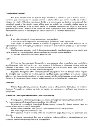 Planejamento Amostral
Um plano amostral deve em primeiro lugar reconhecer o universo a que se refere o estudo, a
população que será estudada e a unidade amostral (o objeto sobre o qual se fará medidas do evento de
interesse no estudo). Caberá ao pesquisador decidir se a amostra deve ser aleatória ou intencional. Será
intencional quando o investigador puder arbitrar quais as unidades da população estudada devem ser
tomadas para observação, o que acontece apenas em situações particulares que oferecem informações
igualmente particulares. Na maioria dos estudos em saúde o pesquisador busca aleatoriedade para evitar o
erro sistemático ou vício de amostragem que torne inconclusivos os resultados de seu estudo
Amostra
É um subconjunto de elementos pertencentes a uma população.
A informação recolhida para uma amostra é depois generalizada à toda a população.
Nem sempre as amostras refletem a estrutura da população de onde foram retiradas ou são
representativas dessas populações, podendo levar nesses casos a interferências erradas ou ao enviesamento
dos resultados.
Com base nessa amostra é possível determinar por exemplo, o candidato que está com a maioria de
votos, ou ainda, se o governo está ou não agradando em seu mandato junto a população.
As amostras podem ser Aleatórias ou Não Aleatórias.
Censo
O Censo ou Recenseamento Demográfico é uma pesquisa sobre a população que possibilita o
recolhimento de várias informações, tais como o número de habitantes, o número de homens, mulheres,
crianças e idosos, onde e como vivem as pessoas e o trabalho que realizam, entre outras coisas. Esse estudo
é realizado normalmente a cada dez anos na maioria dos países.
Segundo a definição da ONU, "um recenseamento de população pode ser definido como o conjunto
das operações que consistem em recolher, agrupar e publicar dados demográficos, econômicos e sociais
relativos a um momento determinado ou em certos períodos, a todos os habitantes de um país ou território".
Ou seja, o Recenseamento é uma contagem periódica e realiza-se no Brasil de dez em dez anos.
População
O termo População tem, consoante a disciplina a que se refere, distintas definições e em Estatística
chama-se População ao conjunto de todos os valores que descrevem o fenômeno que interessa ao
investigador.
Métodos de Amostragem Probabilística e Não-Probabilística
Como podemos determinar quantas pessoas em uma população apresentam certa característica?
Por exemplo, quantos eleitores apóiam um candidato à presidência?
Ou então, da população de determinado Estado, quantas pessoas são crianças, quantas vivem em
centros urbanos, quantas estão desempregadas?
Uma forma de responder a essas questões consiste em entrevistar todas as pessoas.
Mas este é um processo demorado e caro.
Outro processo possível consiste então em consultar um grupo de pessoas, que constituem uma
Amostra.
Se a Amostra representa de fato toda a população, podemos utilizar as características dos seus
elementos para estimar as características de toda população.
11
 