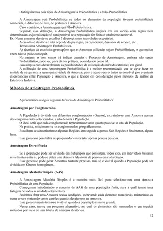 Distinguiremos dois tipos de Amostragem: a Probabilística e a Não-Probabilística.
A Amostragem será Probabilística se todos os elementos da população tiverem probabilidade
conhecida, e diferente de zero, de pertencer à Amostra.
Caso contrário, a Amostragem será Não-Probabilística.
Segundo essa definição, a Amostragem Probabilística implica em um sorteio com regras bem
determinadas, cuja realização só será possível se a população for finita e totalmente acessível.
Ex: Numa empresa deseja-se escolher 3 diretores entre seus chefes executivos.
A escolha é aleatória e não depende do prestígio, da capacidade, dos anos de serviço, etc..
Temos uma Amostragem Probabilística.
As técnicas da estatística pressupõem que as Amostras utilizadas sejam Probabilísticas, o que muitas
vezes não se pode conseguir.
No entanto o bom senso irá indicar quando o Processo de Amostragem, embora não sendo
Probabilístico, pode ser, para efeitos práticos, considerado como tal.
Isso amplia consideravelmente as possibilidades de utilização do método estatístico em geral.
A utilização de uma Amostragem Probabilística é a melhor recomendação que se deve fazer no
sentido de se garantir a representatividade da Amostra, pois o acaso será o único responsável por eventuais
discrepâncias entre População e Amostra, o que é levado em consideração pelos métodos de análise da
Estatística Indutiva.
Métodos de Amostragem Probabilística
Apresentamos a seguir algumas técnicas de Amostragem Probabilística:
Amostragem por Conglomerado
A População é dividida em diferentes conglomerados (Grupos), extraindo-se uma Amostra apenas
dos conglomerados selecionados, e não de toda a População.
O ideal seria que cada conglomerado representasse tanto quanto possível o total da População.
Na prática, selecionam-se os conglomerados geograficamente.
Escolhem-se aleatoriamente algumas Regiões, em seguida algumas Sub-Regiões e finalmente, alguns
lares.
Esse processo possibilita ao pesquisador entrevistar apenas poucas pessoas.
Amostragem Estratificada
Se a população pode ser dividida em Subgrupos que consistem, todos eles, em indivíduos bastante
semelhantes entre si, pode-se obter uma Amostra Aleatória de pessoas em cada Grupo.
Esse processo pode gerar Amostras bastante precisas, mas só é viável quando a População pode ser
dividida em Grupos homogêneos.
Amostragem Aleatória Simples (AAS)
A Amostragem Aleatória Simples é a maneira mais fácil para selecionarmos uma Amostra
Probabilística de uma População.
Começamos introduzindo o conceito de AAS de uma população finita, para a qual temos uma
listagem de todas as unidades elementares.
Podemos obter uma Amostra nessas condições, escrevendo cada elemento num cartão, misturando-os
numa urna e sorteando tantos cartões quantos desejarmos na Amostra.
Esse procedimento torna-se inviável quando a população é muito grande.
Nesse caso, usa-se um processo alternativo, no qual os elementos são numerados e em seguida
sorteados por meio de uma tabela de números aleatórios.
12
 