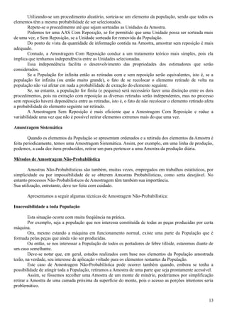 Utilizando-se um procedimento aleatório, sorteia-se um elemento da população, sendo que todos os
elementos têm a mesma probabilidade de ser selecionados.
Repete-se o procedimento até que sejam sorteadas as Unidades da Amostra.
Podemos ter uma AAS Com Reposição, se for permitido que uma Unidade possa ser sorteada mais
de uma vez, e Sem Reposição, se a Unidade sorteada for removida da População.
Do ponto de vista da quantidade de informação contida na Amostra, amostrar sem reposição é mais
adequado.
Contudo, a Amostragem Com Reposição conduz a um tratamento teórico mais simples, pois ela
implica que tenhamos independência entre as Unidades selecionadas.
Essa independência facilita o desenvolvimento das propriedades dos estimadores que serão
considerados.
Se a População for infinita então as retiradas com e sem reposição serão equivalentes, isto é, se a
população for infinita (ou então muito grande), o fato de se recolocar o elemento retirado de volta na
população não vai afetar em nada a probabilidade de extração do elemento seguinte.
Se, no entanto, a população for finita (e pequena) será necessário fazer uma distinção entre os dois
procedimentos, pois na extração com reposição as diversas retiradas serão independentes, mas no processo
sem reposição haverá dependência entre as retiradas, isto é, o fato de não recolocar o elemento retirado afeta
a probabilidade do elemento seguinte ser retirado.
A Amostragem Sem Reposição é mais eficiente que a Amostragem Com Reposição e reduz a
variabilidade uma vez que não é possível retirar elementos extremos mais do que uma vez.
Amostragem Sistemática
Quando os elementos da População se apresentam ordenados e a retirada dos elementos da Amostra é
feita periodicamente, temos uma Amostragem Sistemática. Assim, por exemplo, em uma linha de produção,
podemos, a cada dez itens produzidos, retirar um para pertencer a uma Amostra da produção diária.
Métodos de Amostragem Não-Probabilística
Amostras Não-Probabilísticas são também, muitas vezes, empregados em trabalhos estatísticos, por
simplicidade ou por impossibilidade de se obterem Amostras Probabilísticas, como seria desejável. No
entanto processos Não-Probabilísticos de Amostragem têm também sua importância.
Sua utilização, entretanto, deve ser feita com cuidado.
Apresentamos a seguir algumas técnicas de Amostragem Não-Probabilística:
Inacessibilidade a toda População
Esta situação ocorre com muita freqüência na prática.
Por exemplo, seja a população que nos interessa constituída de todas as peças produzidas por certa
máquina.
Ora, mesmo estando a máquina em funcionamento normal, existe uma parte da População que é
formada pelas peças que ainda vão ser produzidas.
Ou então, se nos interessar a População de todos os portadores de febre tifóide, estaremos diante de
um caso semelhante.
Deve-se notar que, em geral, estudos realizados com base nos elementos da População amostrada
terão, na verdade, seu interesse de aplicação voltado para os elementos restantes da População.
Este caso de Amostragem Não-Probabilística pode ocorrer também quando, embora se tenha a
possibilidade de atingir toda a População, retiramos a Amostra de uma parte que seja prontamente acessível.
Assim, se fôssemos recolher uma Amostra de um monte de minério, poderíamos por simplificação
retirar a Amostra de uma camada próxima da superfície do monte, pois o acesso as porções interiores seria
problemático.
13
 
