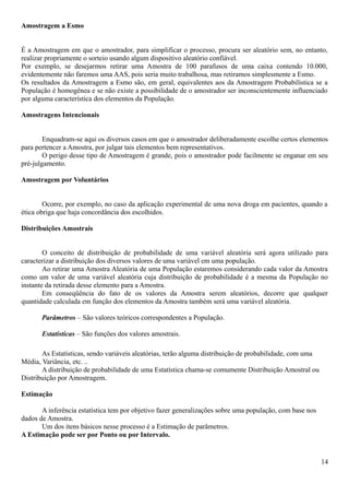 Amostragem a Esmo
É a Amostragem em que o amostrador, para simplificar o processo, procura ser aleatório sem, no entanto,
realizar propriamente o sorteio usando algum dispositivo aleatório confiável.
Por exemplo, se desejarmos retirar uma Amostra de 100 parafusos de uma caixa contendo 10.000,
evidentemente não faremos uma AAS, pois seria muito trabalhosa, mas retiramos simplesmente a Esmo.
Os resultados da Amostragem a Esmo são, em geral, equivalentes aos da Amostragem Probabilística se a
População é homogênea e se não existe a possibilidade de o amostrador ser inconscientemente influenciado
por alguma característica dos elementos da População.
Amostragens Intencionais
Enquadram-se aqui os diversos casos em que o amostrador deliberadamente escolhe certos elementos
para pertencer a Amostra, por julgar tais elementos bem representativos.
O perigo desse tipo de Amostragem é grande, pois o amostrador pode facilmente se enganar em seu
pré-julgamento.
Amostragem por Voluntários
Ocorre, por exemplo, no caso da aplicação experimental de uma nova droga em pacientes, quando a
ética obriga que haja concordância dos escolhidos.
Distribuições Amostrais
O conceito de distribuição de probabilidade de uma variável aleatória será agora utilizado para
caracterizar a distribuição dos diversos valores de uma variável em uma população.
Ao retirar uma Amostra Aleatória de uma População estaremos considerando cada valor da Amostra
como um valor de uma variável aleatória cuja distribuição de probabilidade é a mesma da População no
instante da retirada desse elemento para a Amostra.
Em conseqüência do fato de os valores da Amostra serem aleatórios, decorre que qualquer
quantidade calculada em função dos elementos da Amostra também será uma variável aleatória.
Parâmetros – São valores teóricos correspondentes a População.
Estatísticas – São funções dos valores amostrais.
As Estatísticas, sendo variáveis aleatórias, terão alguma distribuição de probabilidade, com uma
Média, Variância, etc. ..
A distribuição de probabilidade de uma Estatística chama-se comumente Distribuição Amostral ou
Distribuição por Amostragem.
Estimação
A inferência estatística tem por objetivo fazer generalizações sobre uma população, com base nos
dados de Amostra.
Um dos itens básicos nesse processo é a Estimação de parâmetros.
A Estimação pode ser por Ponto ou por Intervalo.
14
 