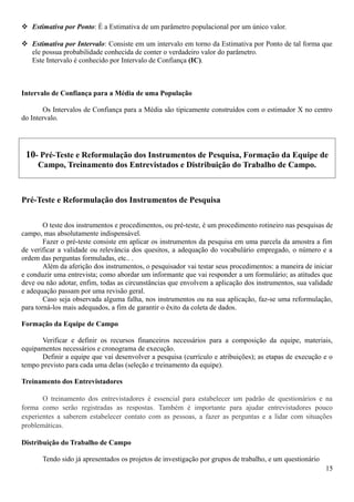  Estimativa por Ponto: É a Estimativa de um parâmetro populacional por um único valor.
 Estimativa por Intervalo: Consiste em um intervalo em torno da Estimativa por Ponto de tal forma que
ele possua probabilidade conhecida de conter o verdadeiro valor do parâmetro.
Este Intervalo é conhecido por Intervalo de Confiança (IC).
Intervalo de Confiança para a Média de uma População
Os Intervalos de Confiança para a Média são tipicamente construídos com o estimador X no centro
do Intervalo.
10- Pré-Teste e Reformulação dos Instrumentos de Pesquisa, Formação da Equipe de
Campo, Treinamento dos Entrevistados e Distribuição do Trabalho de Campo.
Pré-Teste e Reformulação dos Instrumentos de Pesquisa
O teste dos instrumentos e procedimentos, ou pré-teste, é um procedimento rotineiro nas pesquisas de
campo, mas absolutamente indispensável.
Fazer o pré-teste consiste em aplicar os instrumentos da pesquisa em uma parcela da amostra a fim
de verificar a validade ou relevância dos quesitos, a adequação do vocabulário empregado, o número e a
ordem das perguntas formuladas, etc.. .
Além da aferição dos instrumentos, o pesquisador vai testar seus procedimentos: a maneira de iniciar
e conduzir uma entrevista; como abordar um informante que vai responder a um formulário; as atitudes que
deve ou não adotar, enfim, todas as circunstâncias que envolvem a aplicação dos instrumentos, sua validade
e adequação passam por uma revisão geral.
Caso seja observada alguma falha, nos instrumentos ou na sua aplicação, faz-se uma reformulação,
para torná-los mais adequados, a fim de garantir o êxito da coleta de dados.
Formação da Equipe de Campo
Verificar e definir os recursos financeiros necessários para a composição da equipe, materiais,
equipamentos necessários e cronograma de execução.
Definir a equipe que vai desenvolver a pesquisa (currículo e atribuições); as etapas de execução e o
tempo previsto para cada uma delas (seleção e treinamento da equipe).
Treinamento dos Entrevistadores
O treinamento dos entrevistadores é essencial para estabelecer um padrão de questionários e na
forma como serão registradas as respostas. Também é importante para ajudar entrevistadores pouco
experientes a saberem estabelecer contato com as pessoas, a fazer as perguntas e a lidar com situações
problemáticas.
Distribuição do Trabalho de Campo
Tendo sido já apresentados os projetos de investigação por grupos de trabalho, e um questionário
15
 