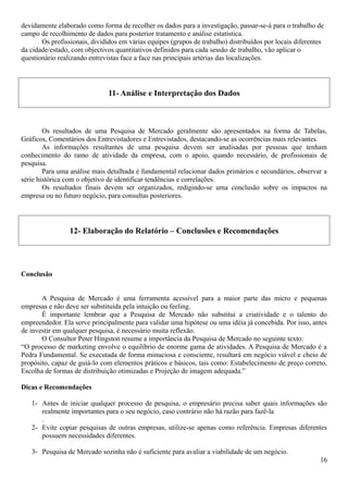 devidamente elaborado como forma de recolher os dados para a investigação, passar-se-á para o trabalho de
campo de recolhimento de dados para posterior tratamento e análise estatística.
Os profissionais, divididos em várias equipes (grupos de trabalho) distribuídos por locais diferentes
da cidade/estado, com objectivos quantitativos definidos para cada sessão de trabalho, vão aplicar o
questionário realizando entrevistas face a face nas principais artérias das localizações.
11- Análise e Interpretação dos Dados
Os resultados de uma Pesquisa de Mercado geralmente são apresentados na forma de Tabelas,
Gráficos, Comentários dos Entrevistadores e Entrevistados, destacando-se as ocorrências mais relevantes.
As informações resultantes de uma pesquisa devem ser analisadas por pessoas que tenham
conhecimento do ramo de atividade da empresa, com o apoio, quando necessário, de profissionais de
pesquisa.
Para uma análise mais detalhada é fundamental relacionar dados primários e secundários, observar a
série histórica com o objetivo de identificar tendências e correlações.
Os resultados finais devem ser organizados, redigindo-se uma conclusão sobre os impactos na
empresa ou no futuro negócio, para consultas posteriores.
12- Elaboração do Relatório – Conclusões e Recomendações
Conclusão
A Pesquisa de Mercado é uma ferramenta acessível para a maior parte das micro e pequenas
empresas e não deve ser substituída pela intuição ou feeling.
É importante lembrar que a Pesquisa de Mercado não substitui a criatividade e o talento do
empreendedor. Ela serve principalmente para validar uma hipótese ou uma idéia já concebida. Por isso, antes
de investir em qualquer pesquisa, é necessário muita reflexão.
O Consultor Peter Hingston resume a importância da Pesquisa de Mercado no seguinte texto:
“O processo de marketing envolve o equilíbrio de enorme gama de atividades. A Pesquisa de Mercado é a
Pedra Fundamental. Se executada de forma minuciosa e consciente, resultará em negócio viável e cheio de
propósito, capaz de guiá-lo com elementos práticos e básicos, tais como: Estabelecimento de preço correto,
Escolha de formas de distribuição otimizadas e Projeção de imagem adequada.”
Dicas e Recomendações
1- Antes de iniciar qualquer processo de pesquisa, o empresário precisa saber quais informações são
realmente importantes para o seu negócio, caso contrário não há razão para fazê-la
.
2- Evite copiar pesquisas de outras empresas, utilize-se apenas como referência. Empresas diferentes
possuem necessidades diferentes.
3- Pesquisa de Mercado sozinha não é suficiente para avaliar a viabilidade de um negócio.
16
 