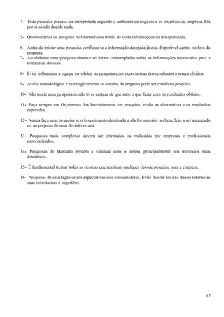 4- Toda pesquisa precisa ser interpretada segundo o ambiente de negócio e os objetivos da empresa. Ela
por si só não decide nada.
5- Questionários de pesquisa mal formulados trarão de volta informações de má qualidade.
6- Antes de iniciar uma pesquisa verifique se a informação desejada já está disponível dentro ou fora da
empresa.
7- Ao elaborar uma pesquisa observe se foram contempladas todas as informações necessárias para a
tomada de decisão.
8- Evite influenciar a equipe envolvida na pesquisa com expectativas dos resultados a serem obtidos.
9- Avalie metodológica e estrategicamente se o nome da empresa pode ser citado na pesquisa.
10- Não inicie uma pesquisa se não tiver certeza de que sabe o que fazer com os resultados obtidos.
11- Faça sempre um Orçamento dos Investimentos em pesquisa, avalie as alternativas e os resultados
esperados.
12- Nunca faça uma pesquisa se o Investimento destinado a ela for superior ao benefício a ser alcançado
ou ao prejuízo de uma decisão errada.
13- Pesquisas mais complexas devem ser orientadas ou realizadas por empresas e profissionais
especializados.
14- Pesquisas de Mercado perdem a validade com o tempo, principalmente nos mercados mais
dinâmicos.
15- É fundamental treinar todas as pessoas que realizam qualquer tipo de pesquisa para a empresa.
16- Pesquisas de satisfação criam expectativas nos consumidores. Evite frustrá-los não dando retorno às
suas solicitações e sugestões.
17
 