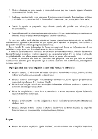 Motivos ulteriores, ou seja, quando, o entrevistado pensa que suas respostas podem influenciar
positivamente sua situação futura;
 Quebra de espontaneidade, como a presença de outras pessoas por ocasião da entrevista ou inibições
ocasionadas por certas características do entrevistador, como sexo, raça, educação ou classe social;
 Desejo de agradar o pesquisador, especialmente quando ele percebe suas orientações ou
posicionamentos;
 Fatores idiossincráticos tais como fatos ocorridos no intervalo entre as entrevistas que eventualmente
alteram a atitude do entrevistado em relação ao fenômeno observado.
As entrevistas podem ser de três tipos: estruturada (quando o pesquisador faz um roteiro a ser seguido),
semi-estruturada (quando o pesquisador se guia apenas pelos objetivos da pesquisa), livre (quando o
pesquisador não elabora nenhum apoio para sua realização).
Tem a função de coletar informações de forma conversacional, formal ou informalmente, de um
indivíduo ou grupo, sobre uma determinada situação, fato ou fenômeno.
A entrevista deve ser realizada subsidiada por um roteiro previamente elaborado. O roteiro de entrevista
deve ser formulado a partir dos objetivos específicos e a sua estrutura textual deve ser clara e objetiva, não
permitindo dúvidas com relação ao que o pesquisador deseja, em termos informacionais.
O roteiro de entrevista não deve ser elaborado com perguntas, mas sim por meio de tópicos
informacionais, de forma que o pesquisador siga-os durante a conversa com o entrevistado, uma seqüência
lógica de raciocínio.
O pesquisador pode usar algumas táticas para realizar a entrevista:
 Tática do silêncio – o pesquisador deve saber ficar calado no momento adequado, contudo, isso não
pode ser confundido com desatenção ou desinteresse.
 Tática da animação e elaboração – realizar todo tipo de observação, ruídos e gestos que permitem ao
entrevistado perceber que deve continuar falando.
 Tática da reafirmação e repetição – tentar obter informações adicionais, mediante a repetição de
expressões emitidas pelo entrevistado.
 Tática da recapitulação – tentar levar o entrevistado a relatar novamente alguma informação
organizada de forma cronológica.
 Tática do esclarecimento – solicitar a seqüência de passos ou solicitar esclarecimento sobre algo que
não ficou claro.
 Tática de alteração do tema – quando os objetivos da entrevista não foram atingidos, ele lança mão
de novos temas que possam auxiliar no atingimento dos objetivos.
Etapas:
 Seleção dos sujeitos de pesquisa (quem e quantos) deve ser coerente com os objetivos específicos
2
 