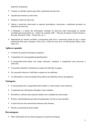 propostos na pesquisa;
 Contatar os referidos sujeitos para obter a permissão da entrevista;
 Agendar previamente as entrevistas;
 Preparar o roteiro de entrevista;
 Aplicar a entrevista, observando os aspectos psicológicos, emocionais e ambientais presentes no
momento da entrevista;
 A tabulação e a análise das informações coletadas na entrevista estão relacionadas ao método
escolhido pelo pesquisador (ex.: Análise de conteúdo, DSC = Discurso do Sujeito Coletivo/Jornais e
Revistas, Protocolo verbal = Pensar alto, etc..);
 Dependendo do método escolhido o pesquisador pode levar a transcrição literal do que o sujeito
pesquisado falou para a pesquisa. Neste caso, a forma do texto deve ser diferenciada (itálico, entre
aspas etc.).
Aplica-se quando:
 O número de sujeitos de pesquisa é pequeno;
 A população alvo está agrupada geograficamente;
 O pesquisador/entrevistador tem tempo suficiente, condições e competência para processar a
entrevista;
 É necessário identificar claramente as reações do indivíduo ou grupo;
 For necessário observar o indivíduo ou grupo em seu ambiente;
 As informações a serem levantadas forem difíceis de identificar através de perguntas.
Vantagens:
 A comunicação entre o pesquisador/entrevistador e o entrevistado é mais interativa;
 A exploração das informações desejadas é mais completa;
 Possibilita o confronto das respostas obtidas com a realidade do entrevistado;
 Permite o aprofundamento por parte do pesquisador em uma ou mais questões;
 A entrevista tem uma característica/natureza mais humana;
 Permite o anonimato do entrevistado.
Desvantagens:
 Obter informações de um número pequeno de sujeitos de pesquisa;
3
 