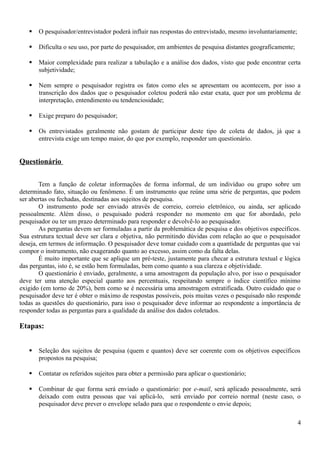  O pesquisador/entrevistador poderá influir nas respostas do entrevistado, mesmo involuntariamente;
 Dificulta o seu uso, por parte do pesquisador, em ambientes de pesquisa distantes geograficamente;
 Maior complexidade para realizar a tabulação e a análise dos dados, visto que pode encontrar certa
subjetividade;
 Nem sempre o pesquisador registra os fatos como eles se apresentam ou acontecem, por isso a
transcrição dos dados que o pesquisador coletou poderá não estar exata, quer por um problema de
interpretação, entendimento ou tendenciosidade;
 Exige preparo do pesquisador;
 Os entrevistados geralmente não gostam de participar deste tipo de coleta de dados, já que a
entrevista exige um tempo maior, do que por exemplo, responder um questionário.
Questionário
Tem a função de coletar informações de forma informal, de um indivíduo ou grupo sobre um
determinado fato, situação ou fenômeno. É um instrumento que reúne uma série de perguntas, que podem
ser abertas ou fechadas, destinadas aos sujeitos de pesquisa.
O instrumento pode ser enviado através de correio, correio eletrônico, ou ainda, ser aplicado
pessoalmente. Além disso, o pesquisado poderá responder no momento em que for abordado, pelo
pesquisador ou ter um prazo determinado para responder e devolvê-lo ao pesquisador.
As perguntas devem ser formuladas a partir da problemática de pesquisa e dos objetivos específicos.
Sua estrutura textual deve ser clara e objetiva, não permitindo dúvidas com relação ao que o pesquisador
deseja, em termos de informação. O pesquisador deve tomar cuidado com a quantidade de perguntas que vai
compor o instrumento, não exagerando quanto ao excesso, assim como da falta delas.
É muito importante que se aplique um pré-teste, justamente para checar a estrutura textual e lógica
das perguntas, isto é, se estão bem formuladas, bem como quanto a sua clareza e objetividade.
O questionário é enviado, geralmente, a uma amostragem da população alvo, por isso o pesquisador
deve ter uma atenção especial quanto aos percentuais, respeitando sempre o índice científico mínimo
exigido (em torno de 20%), bem como se é necessária uma amostragem estratificada. Outro cuidado que o
pesquisador deve ter é obter o máximo de respostas possíveis, pois muitas vezes o pesquisado não responde
todas as questões do questionário, para isso o pesquisador deve informar ao respondente a importância de
responder todas as perguntas para a qualidade da análise dos dados coletados.
Etapas:
 Seleção dos sujeitos de pesquisa (quem e quantos) deve ser coerente com os objetivos específicos
propostos na pesquisa;
 Contatar os referidos sujeitos para obter a permissão para aplicar o questionário;
 Combinar de que forma será enviado o questionário: por e-mail, será aplicado pessoalmente, será
deixado com outra pessoas que vai aplicá-lo, será enviado por correio normal (neste caso, o
pesquisador deve prever o envelope selado para que o respondente o envie depois;
4
 