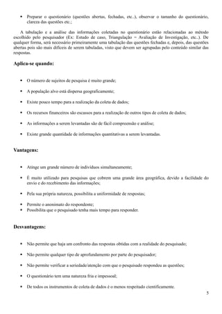  Preparar o questionário (questões abertas, fechadas, etc..), observar o tamanho do questionário,
clareza das questões etc.;
A tabulação e a análise das informações coletadas no questionário estão relacionadas ao método
escolhido pelo pesquisador (Ex: Estudo de caso, Triangulação = Avaliação de Investigação, etc..). De
qualquer forma, será necessário primeiramente uma tabulação das questões fechadas e, depois, das questões
abertas pois são mais difíceis de serem tabuladas, visto que devem ser agrupadas pelo conteúdo similar das
respostas.
Aplica-se quando:
 O número de sujeitos de pesquisa é muito grande;
 A população alvo está dispersa geograficamente;
 Existe pouco tempo para a realização da coleta de dados;
 Os recursos financeiros são escassos para a realização de outros tipos de coleta de dados;
 As informações a serem levantadas são de fácil compreensão e análise;
 Existe grande quantidade de informações quantitativas a serem levantadas.
Vantagens:
 Atinge um grande número de indivíduos simultaneamente;
 É muito utilizado para pesquisas que cobrem uma grande área geográfica, devido a facilidade do
envio e do recebimento das informações;
 Pela sua própria natureza, possibilita a uniformidade de respostas;
 Permite o anonimato do respondente;
 Possibilita que o pesquisado tenha mais tempo para responder.
Desvantagens:
 Não permite que haja um confronto das respostas obtidas com a realidade do pesquisado;
 Não permite qualquer tipo de aprofundamento por parte do pesquisador;
 Não permite verificar a seriedade/atenção com que o pesquisado respondeu as questões;
 O questionário tem uma natureza fria e impessoal;
 De todos os instrumentos de coleta de dados é o menos respeitado cientificamente.
5
 
