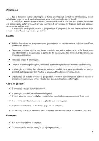 Observação
Tem a função de coletar informações de forma observacional, formal ou informalmente, de um
indivíduo ou grupo em um determinado ambiente sobre um determinado fato ou situação.
A observação pode ser direta ou indireta. A observação direta é realizada pelo próprio pesquisador
sem a interferência de terceiros. A observação indireta pode ser realizada por terceiros, desde que treinados
para processar a observação.
A observação participativa envolve o pesquisador e o pesquisado de uma forma dinâmica. Esse
método é mais utilizado em pesquisas qualitativas.
Etapas:
 Seleção dos sujeitos de pesquisa (quem e quantos) deve ser coerente com os objetivos específicos
propostos na pesquisa;
 Contatar os referidos sujeitos para obter a permissão para aplicar a observação, se for formal, caso
seja informal não há a necessidade da permissão dos sujeitos, mas há a necessidade de permissão da
organização/instituição;
 Preparar o roteiro de observação;
 Observar os aspectos psicológicos, emocionais e ambientais presentes no momento da observação;
 A tabulação e a análise das informações coletadas na observação estão relacionadas ao método
escolhido pelo pesquisador (Ex: Análise de conteúdo, DSC, Protocolo verbal, etc...);
 Dependendo do método escolhido o pesquisador pode levar suas impressões sobre os sujeitos e
ambientes pesquisados, ou apenas relatar o mais evidenciado durante a observação.
Aplica-se quando:
 É necessário verificar o ambiente in loco;
 A população alvo deve ser acompanhada de perto;
 O observador tem tempo, condições, competência e capacitação para processar uma observação;
 É necessário identificar claramente as reações do indivíduo ou grupo;
 For necessário observar o indivíduo ou grupo em seu ambiente;
 As informações a serem levantadas forem difíceis de identificar através de perguntas ou entrevistas.
Vantagens:
 Não existe interferência de terceiros;
 O observador não interfere nas ações do sujeito pesquisado;
6
 