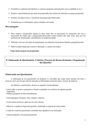 Possibilita o confronto das hipóteses e variáveis propostas anteriormente com a realidade in loco;
 Permite o aprofundamento por parte do pesquisador das reações do indivíduo ou grupo pesquisado;
 Permite, em alguns casos, o anonimato do pesquisador/observador;
 Possibilita que as informações sejam coletadas com calma.
Desvantagens:
 Nem sempre o pesquisador registra os fatos como eles se apresentam ou acontecem, por isso a
transcrição dos dados que o pesquisador/observador coletou poderá não estar exata, quer por um
problema de interpretação, entendimento ou tendenciosidade;
 Dificulta o seu uso, por parte do pesquisador, em ambientes de pesquisa distantes geograficamente;
 Maior complexidade para realizar a tabulação e a análise dos dados;
Exige maior preparo do pesquisador.
8- Elaboração de Questionário: Critérios, Processo de Desenvolvimento e Organização
das Questões
Elaborando um Questionário
A elaboração de um questionário de pesquisa é a atividade que exige maior atenção em todo o
processo, pois será ele que trará do mercado as informações essenciais para o sucesso da empresa.
Ao elaborar o questionário, observe as seguintes recomendações:
- Listar todos os pontos a pesquisar, evitando a repetição ou a ausência de alguma questão
importante.
- Elaborar perguntas de fácil entendimento.
- Usar linguagem coloquial: clara, simples e objetiva.
- Evitar termos técnicos e palavras em outro idioma.
- Observar a sequência lógica das questões, facilitando a resposta do entrevistado.
- Cuidar do visual do questionário, tornando mais agradável a sua utilização.
- Limitar perguntas a um passado próximo.
7
 