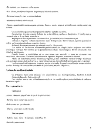 - Ter cuidado com perguntas embaraçosas.
- Não utilizar, em hipótese alguma, pergunta que induza à resposta.
- Fornecer instruções para os entrevistadores.
- Preparar e treinar o entrevistador.
- Testar o questionário numa pequena amostra e fazer os ajustes antes de aplicá-lo num grande número de
pessoas.
Os questionários podem utilizar perguntas abertas, fechadas ou ambas.
Os principais tipos de pergunta fechada são as de múltipla escolha, as dicotômicas (2 opções que se
contrapõem) e as de escala de importância.
As perguntas abertas podem ser desestruturadas, por associação ou complementação.
Embora as perguntas fechadas sejam mais fáceis de responder e depois tabular, algumas questões só
podem ser levantadas através de perguntas abertas.
A disposição das perguntas no questionário também é importante.
Elas podem ser encadeadas, aumentando gradativamente de complexidade e seguindo uma ordem
cronológica ou lógica. Vale lembrar que as perguntas mais difíceis ou embaraçosas devem ser deixadas para
o final do questionário.
Quando houver a possibilidade de o entrevistado não responder a todas as perguntas com
sinceridade, é necessário fazer testes de consistência, repetindo perguntas de formas diferentes.
Não há um número máximo ou mínimo de perguntas, o mais importante é avaliar o tempo médio que
será gasto pelo entrevistado e observar se é coerente com a sua disponibilidade e motivação para responder.
Um bom questionário combina perguntas abertas e fechadas de maneira equilibrada, toma o mínimo
possível de tempo do entrevistado e responde às questões de pesquisa (objetivos).
Aplicando um Questionário
Os principais meios para aplicação dos questionários são: Correspondência, Telefone, E-mail,
Entrevista Pessoal e Auto-Aplicável.
Para escolher o meio a ser utilizado devem-se levar em consideração as particularidades de cada um,
descritas a seguir:
Correspondência:
Vantagens:
- Ampla cobertura geográfica e de perfil de público-alvo
- Permite maior número de questões
- Baixo custo por questionário
- Oferece tempo para o entrevistado
Desvantagens:
- Retorno muito baixo – Geralmente entre 1% e 2%
- Lentidão para retornar
8
 