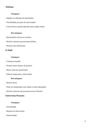 Telefone:
Vantagens:
- Rapidez na obtenção de informações
- Flexibilidade por parte do entrevistador
- Custos baixos quando aplicado numa região restrita
Desvantagens:
- Questionários devem ser sucintos
- Restrito a pessoas que possuem telefone
- Horários dos telefonemas
E-Mail:
Vantagens:
- Cobertura mundial
- Permite maior número de questões
- Baixo custo por questionário
- Oferece tempo para o entrevistado
Desvantagens:
- Retorno baixo
- Pode ser interpretado como Spam (e-mail indesejado)
- Restrito a pessoas que possuam acesso à Internet
Entrevistas Pessoais:
Vantagens:
- Versatilidade
- Registro de observações
- Interatividade
9
 