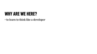 WHY ARE WE HERE?
‣   to learn to think like a developer
 