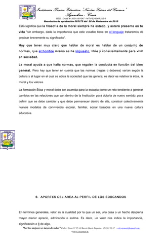 Institución Técnica Educativa “Nuestra Señora del Carmen”
Aguachica - Cesar
REG. DANE #120011001047 - NIT # 824.004.255-9
Resolución de aprobación 003172 del 26 de Noviembre de 2010
Esto significa que la filosofía de la moral siempre ha estado, y estará presente en tu
vida "sin embargo, dada la importancia que este vocablo tiene en el lenguaje trataremos de
precisar brevemente su significado".
Hay que tener muy claro que hablar de moral es hablar de un conjunto de
normas, que el hombre mismo se ha impuesto, libre y conscientemente para vivir
en sociedad.
La moral ayuda a que halla normas, que regulen la conducta en función del bien
general. Pero hay que tener en cuenta que las normas (reglas o deberes) varían según la
cultura y el lugar en el cual se ubica la sociedad que las genera; es decir es relativa la ética, la
moral y los valores.
La formación Ética y moral debe ser asumida para la escuela como un reto tendiente a generar
cambios en las relaciones que van dentro de la Institución para dotarla de nuevo sentido, para
definir que se debe cambiar y que debe permanecer dentro de ella, construir colectivamente
nuevos modelos de convivencia escolar, familiar, social basados en una nueva cultura
educativa.
6. APORTES DEL AREA AL PERFIL DE LOS EDUCANDOS
En términos generales, valor es la cualidad por la que un ser, una cosa o un hecho despierta
mayor menor aprecio, admiración o estima. Es decir, un valor nos indica la importancia,
significación o 6 de algo.
“Ser los mejores es tarea de todos” Calle 1 Norte Nº 37- 69 Barrio María Eugenia - (5) 565 13 47 - col.carmen@hotmail.com
-www.colcarmen.tk
 