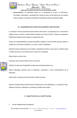 Institución Técnica Educativa “Nuestra Señora del Carmen”
Aguachica - Cesar
REG. DANE #120011001047 - NIT # 824.004.255-9
Resolución de aprobación 003172 del 26 de Noviembre de 2010
 Comunicativa: El estudiante estará en la capacidad de buscar la información.
Procesarla, interpretarla, manifestarla por medio de actos comunicativos de una manera
cortes, amable y en especial manteniendo excelentes relaciones interpersonales.
10. LINEAMIENTOS ETICOS EN NUESTRA INSTITUCIÒN
La institución Técnica educativa Nuestra Señora del Carmen, en búsqueda de un horizonte de
calidad humana, escolar y laboral desea brindarle en el área de; Ética y Valores los siguientes
Estándares diseñados para mejorar su proyecto de vida.
Asumir con responsabilidad su propia sexualidad y respetar la de los demás, para que estas no
interfieran en el proceso académico, y el orden social y disciplinario.
Mantener buenas relaciones con los demás, respetando el credo, la raza, sexo, condición social
o política para que no se violente al ser humano en su dignidad.
Hacer el bien y evitar el mal.
Favorecer todo lo que fomente la paz y la armonía.
Practicar el valor de la honestidad en todas sus acciones del diario vivir.
Ejercer liderazgos positivos para el desarrollo, crecimiento y buen funcionamiento de la
Institución.
Cada acción te cambia así como también cambia al mundo.
Algunos principios éticos también tienen implicaciones en los estándares, y si actúas sin ética,
dañarás a terceros o afectarás sus intereses y también será visible.
11. OBJETIVOS DE LA INSTITUCION
• Formar integralmente al estudiante.
“Ser los mejores es tarea de todos” Calle 1 Norte Nº 37- 69 Barrio María Eugenia - (5) 565 13 47 - col.carmen@hotmail.com
-www.colcarmen.tk
 