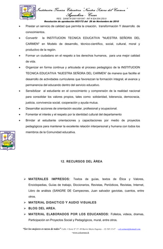 Institución Técnica Educativa “Nuestra Señora del Carmen”
Aguachica - Cesar
REG. DANE #120011001047 - NIT # 824.004.255-9
Resolución de aprobación 003172 del 26 de Noviembre de 2010
• Prestar un servicio de calidad que permita la creación, transformación Y desarrollo de
conocimientos.
• Convertir la INSTITUCION TECNICA EDUCATIVA "NUESTRA SEÑORA DEL
CARMEN" en Modelo de desarrollo, técnico-científico, social, cultural, moral y
productivo de la región.
• Formar un ciudadano en el respeto a los derechos humanos, para una mejor calidad
de vida.
• Organizar en forma continua y articulada el proceso pedagógico de la INSTITUCION
TECNICA EDUCATIVA “NUESTRA SEÑORA DEL CARMEN” de manera que facilite el
desarrollo de actividades curriculares que favorezcan la formación integral, el avance y
permanencia del educando dentro del servicio educativo.
• Sensibilizar al estudiante en el conocimiento y comprensión de la realidad nacional
para consolidar los valores propios, tales como: solidaridad, tolerancia, democracia,
justicia, convivencia social, cooperación y ayuda mutua.
• Desarrollar acciones de orientación escolar, profesional y ocupacional.
• Fomentar el interés y el respeto por la identidad cultural del departamento
• Brindar al estudiante orientaciones y capacitaciones por medio de proyectos
pedagógicos para mantener la excelente relación interpersonal y humana con todos los
miembros de la Comunidad educativa.
12. RECURSOS DEL ÀREA
 MATERALES IMPRESOS: Textos de guías, textos de Ética y Valores,
Enciclopedias, Guías de trabajo, Diccionarios, Revistas, Periódicos, Revistas, Internet,
Libro de análisis (SANGRE DE Campeones, Juan salvador gaviotas, cuentos, entre
otros.
 MATERIAL DIDACTICO Y AUDIO VISUALES
 BLOG DEL AREA.
 MATERIAL ELABORADOS POR LOS EDUCANDOS: Folletos, videos, dramas,
Participación en Proyectos Social y Pedagógicos, mural, entre otros.
“Ser los mejores es tarea de todos” Calle 1 Norte Nº 37- 69 Barrio María Eugenia - (5) 565 13 47 - col.carmen@hotmail.com
-www.colcarmen.tk
 