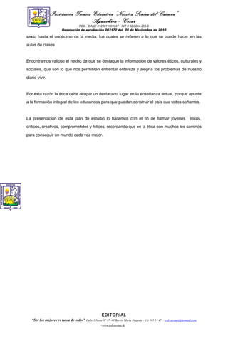 Institución Técnica Educativa “Nuestra Señora del Carmen”
Aguachica - Cesar
REG. DANE #120011001047 - NIT # 824.004.255-9
Resolución de aprobación 003172 del 26 de Noviembre de 2010
sexto hasta el undécimo de la media; los cuales se refieren a lo que se puede hacer en las
aulas de clases.
Encontramos valioso el hecho de que se destaque la información de valores éticos, culturales y
sociales, que son lo que nos permitirán enfrentar entereza y alegría los problemas de nuestro
diario vivir.
Por esta razón la ética debe ocupar un destacado lugar en la enseñanza actual, porque apunta
a la formación integral de los educandos para que puedan construir el país que todos soñamos.
La presentación de esta plan de estudio lo hacemos con el fin de formar jóvenes éticos,
críticos, creativos, comprometidos y felices, recordando que en la ética son muchos los caminos
para conseguir un mundo cada vez mejor.
EDITORIAL
“Ser los mejores es tarea de todos” Calle 1 Norte Nº 37- 69 Barrio María Eugenia - (5) 565 13 47 - col.carmen@hotmail.com
-www.colcarmen.tk
 