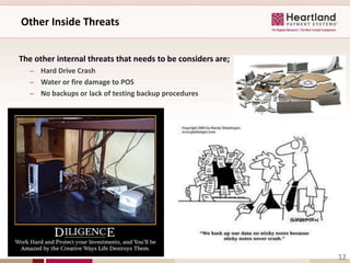 Other Inside Threats


The other internal threats that needs to be considers are;
   – Hard Drive Crash
   – Water or fire damage to POS
   – No backups or lack of testing backup procedures




                                                             12
 