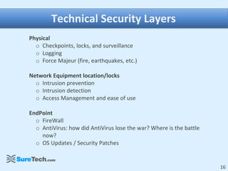 Technical Security Layers
Physical
  o Checkpoints, locks, and surveillance
  o Logging
  o Force Majeur (fire, earthquakes, etc.)

Network Equipment location/locks
  o Intrusion prevention
  o Intrusion detection
  o Access Management and ease of use

EndPoint
  o FireWall
  o AntiVirus: how did AntiVirus lose the war? Where is the battle
    now?
  o OS Updates / Security Patches


                                                                     16
 