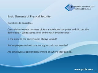 Basic Elements of Physical Security

Questions to consider…

Can a visitor to your business pickup a notebook computer and slip out the
door easily? What about a cell phone with email records?

Is the door to the server room always locked?

Are employees trained to ensure guests do not wander?

Are employees appropriately limited on where they can go?




                                                             www.ptcllc.com
                                                                              17
 