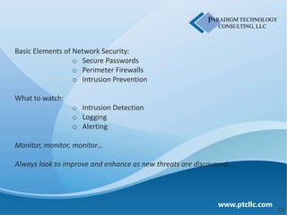 Basic Elements of Network Security:
                  o Secure Passwords
                  o Perimeter Firewalls
                  o Intrusion Prevention

What to watch:
                 o Intrusion Detection
                 o Logging
                 o Alerting

Monitor, monitor, monitor…

Always look to improve and enhance as new threats are discovered…




                                                            www.ptcllc.com
                                                                             20
 
