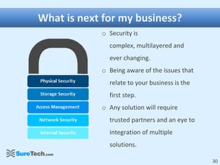 What is next for my business?
            o Security is
              complex, multilayered and
              ever changing.
            o Being aware of the issues that
              relate to your business is the
              first step.
            o Any solution will require
              trusted partners and an eye to
              integration of multiple
              solutions.

                                               30
 