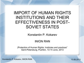 IMPORT OF HUMAN RIGHTS
INSTITUTIONS AND THEIR
EFFECTIVENESS IN POST-
SOVIET STATES
Konstantin P. Kokarev
INION RAN
|Protection of Human Rights: Institutes and practices”
Saint-Petersburg, Pushkin, 13-14 June, 2013
Konstantin P. Kokarev, INION RAN 13.06.2013
 