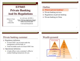 EF5603 
Private Banking 
And Its Regulations 
Dr. LAM Yat-fai (林日辉博士) 
Doctor of Business Administration (Finance) 
CFA, CAIA, FRM, PRM, MCSE, MCNE 
PRMIA Award of Merit 2005 
E-mail: quanrisk@gmail.com 
2:00 pm to 3:15 pm 
Saturday 
23 March 2013 
2 
Outline 
 What is private banking? 
 Private banking services 
 Regulations on private banking 
 Private banking in China 
3 
Private banking customer 
 Regulatory definition 
 At least USD 1 mn of assets under the 
management with the bank; or 
 Total investable assets of at least USD 3 mn 
 Operational definition 
 A bank officer visits a customer’s office to 
conduct banking transactions for you 
4 
Wealth pyramid 
Private banking 
Personal banking 
 