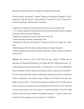 Speciation of Technetium Peroxo Complexes in Sulfuric Acid Revisited
Frederic Poineau1, Konstantin E. German2, Benjamin P. Burton-Pye3, Philippe F. Weck4,
Eunja Kim5, Olga Kriyzhovets6, Aleksey Safonov2, Viktor Ilin2,6, Lynn C. Francesconi3,
Alfred P. Sattelberger7 and Kenneth R. Czerwinski1
1

Department of Chemistry, University of Nevada Las Vegas, Las Vegas, USA

2

A. N. Frumkin Institute of Physical Chemistry and Electrochemistry, Russian Academy

of Sciences, Moscow, Russian Federation
3

Department of Chemistry, Hunter College, New-York, USA

4

Sandia National Laboratories, Albuquerque, USA

5

Department of Physics and Astronomy, University of Nevada Las Vegas, Las Vegas,

USA
6

Medical Institute REAVIZ, Moscow Branch, Moscow, Russian Federation

7

Energy Engineering and Systems Analysis Directorate, Argonne National Laboratory,

Lemont, USA.

Abstract. The reaction of Tc(+7) with H2O2 has been studied in H2SO4 and the
speciation of technetium performed by UV-visible and 99-Tc NMR spectroscopy. UVvisible measurements show that for H2SO4 ≥ 9 M and H2O2 = 0.17 M, TcO3(OH)(H2O)2
reacts immediately and blue solutions are obtained, while no reaction occurs for H2SO4 <
9 M. The spectra of the blue solutions exhibit bands centered around 520 nm and 650 nm
which are attributed to Tc(+7) peroxo species. Studies in 6 M H2SO4 show that TcO4begins to react for H2O2 = 2.12 M and red solutions are obtained. The UV-visible spectra
of the red species are identical to the one obtained from the reaction of TcO4- with H2O2
in HNO3 and consistent with the presence of TcO(O2)2(H2O)(OH). The 99-Tc NMR
spectrum of the red solution exhibits a broad signal centered at + 5.5 ppm vs TcO4- and is
consistent with the presence of a low symmetry Tc(+7) molecule.

 