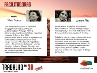 Sílvia Souza Lauren Aita
TRABALHOEM
Sócia e Diretora de Educação da Substantiva.
Pedagoga (UniLaSalle), Educadora com
fundamentação em Pedagogia Waldorf,
Arteterapeuta, Coach (Instituto Hollos) e Especialista
em Gestão do Terceiro Setor (FIJO).
Profissional com mais de 20 anos de experiência em
Gestão de Pessoas nos segmentos de varejo,
serviços e indústria. Atuação direta na gestão de
equipes e dos subsistemas de Recursos Humanos.
Consultora na área de RH desde 2004, com foco
principal no desenho e implementação de projetos
que envolvam Liderança, Trabalho em Equipe e
Aprendizagem Colaborativa.
Sócia e Diretora de Negócios da Substantiva.
Administradora de Empresas (UFRGS), Relações
Públicas (PUCRS) e Personal & Professional Coach,
formada pela Sociedade Brasileira de Coaching.
Trabalha há mais de 10 anos em Desenvolvimento
Organizacional e Endomarketing em diversos
segmentos. Desde 2007 atua como consultora e
facilitadora no desenvolvimento de equipes e na
implementação de projetos que envolvam Clima
Organizacional, Comunicação face a face e
Liderança com base em metodologias de diálogo
participativo.
 