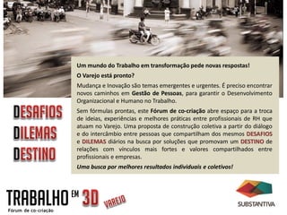 TRABALHOEM
Um mundo do Trabalho em transformação pede novas respostas!
O Varejo está pronto?
Mudança e Inovação são temas emergentes e urgentes. É preciso encontrar
novos caminhos em Gestão de Pessoas, para garantir o Desenvolvimento
Organizacional e Humano no Trabalho.
Sem fórmulas prontas, este Fórum de co-criação abre espaço para a troca
de ideias, experiências e melhores práticas entre profissionais de RH que
atuam no Varejo. Uma proposta de construção coletiva a partir do diálogo
e do intercâmbio entre pessoas que compartilham dos mesmos DESAFIOS
e DILEMAS diários na busca por soluções que promovam um DESTINO de
relações com vínculos mais fortes e valores compartilhados entre
profissionais e empresas.
Uma busca por melhores resultados individuais e coletivos!
 