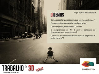 Como capacitar pessoas em cada vez menos tempo?
Como conciliar competição e colaboração?
Como expandir, mantendo a Cultura?
O compromisso do RH é com a aplicação de
Programas, ou com as Pessoas?
Como sair do conformismo de que “o segmento é
assim mesmo”?
...
Terça, 28/mai - das 09h às 12h
TRABALHOEM
 