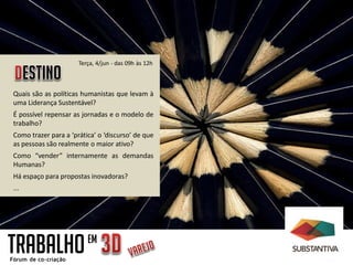 Quais são as políticas humanistas que levam à
uma Liderança Sustentável?
É possível repensar as jornadas e o modelo de
trabalho?
Como trazer para a ‘prática’ o ‘discurso’ de que
as pessoas são realmente o maior ativo?
Como “vender” internamente as demandas
Humanas?
Há espaço para propostas inovadoras?
...
Terça, 4/jun - das 09h às 12h
TRABALHOEM
 