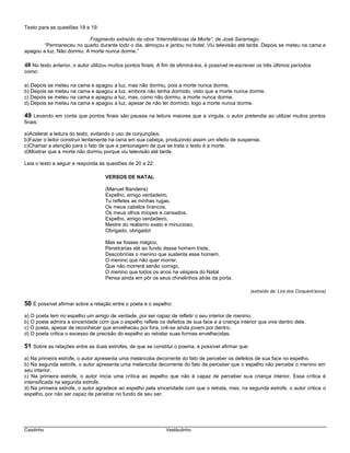 Casdinho Vestibulinho
Texto para as questões 18 e 19:
Fragmento extraído da obra “Intermitências da Morte”, de José Saramago.
“Permaneceu no quarto durante todo o dia, almoçou e jantou no hotel. Viu televisão até tarde. Depois se meteu na cama e
apagou a luz. Não dormiu. A morte nunca dorme.”
48 No texto anterior, o autor utilizou muitos pontos finais. A fim de eliminá-los, é possível re-escrever os três últimos períodos
como:
a) Depois se meteu na cama e apagou a luz, mas não dormiu, pois a morte nunca dorme.
b) Depois se meteu na cama e apagou a luz, embora não tenha dormido, visto que a morte nunca dorme.
c) Depois se meteu na cama e apagou a luz, mas, como não dormiu, a morte nunca dorme.
d) Depois se meteu na cama e apagou a luz, apesar de não ter dormido, logo a morte nunca dorme.
49 Levando em conta que pontos finais são pausas na leitura maiores que a vírgula, o autor pretendia ao utilizar muitos pontos
finais:
a)Acelerar a leitura do texto, evitando o uso de conjunções.
b)Fazer o leitor construir lentamente na cena em sua cabeça, produzindo assim um efeito de suspense.
c)Chamar a atenção para o fato de que a personagem de que se trata o texto é a morte.
d)Mostrar que a morte não dormiu porque viu televisão até tarde.
Leia o texto a seguir e responda às questões de 20 a 22:
VERSOS DE NATAL
(Manuel Bandeira)
Espelho, amigo verdadeiro,
Tu refletes as minhas rugas,
Os meus cabelos brancos,
Os meus olhos míopes e cansados.
Espelho, amigo verdadeiro,
Mestre do realismo exato e minucioso,
Obrigado, obrigado!
Mas se fosses mágico,
Penetrarias até ao fundo desse homem triste,
Descobririas o menino que sustenta esse homem,
O menino que não quer morrer,
Que não morrerá senão comigo,
O menino que todos os anos na véspera do Natal
Pensa ainda em pôr os seus chinelinhos atrás da porta.
(extraído de: Lira dos Cinquent’anos)
50 É possível afirmar sobre a relação entre o poeta e o espelho:
a) O poeta tem no espelho um amigo de verdade, por ser capaz de refletir o seu interior de menino.
b) O poeta admira a sinceridade com que o espelho reflete os defeitos de sua face e a criança interior que vive dentro dele.
c) O poeta, apesar de reconhecer que envelheceu por fora, crê-se ainda jovem por dentro.
d) O poeta critica o excesso de precisão do espelho ao retratar suas formas envelhecidas.
51 Sobre as relações entre as duas estrofes, de que se constitui o poema, é possível afirmar que:
a) Na primeira estrofe, o autor apresenta uma melancolia decorrente do fato de perceber os defeitos de sua face no espelho.
b) Na segunda estrofe, o autor apresenta uma melancolia decorrente do fato de perceber que o espelho não percebe o menino em
seu interior.
c) Na primeira estrofe, o autor inicia uma crítica ao espelho que não é capaz de perceber sua criança interior. Essa crítica é
intensificada na segunda estrofe.
d) Na primeira estrofe, o autor agradece ao espelho pela sinceridade com que o retrata, mas, na segunda estrofe, o autor critica o
espelho, por não ser capaz de penetrar no fundo de seu ser.
 