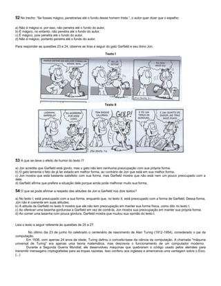 52 No trecho: “Se fosses mágico, penetrarias até o fundo desse homem triste.”, o autor quer dizer que o espelho:
a) Não é mágico e, por isso, não penetra até o fundo do autor.
b) É mágico, no entanto, não penetra até o fundo do autor.
c) É mágico, pois penetra até o fundo do autor.
d) Não é mágico, portanto penetra até o fundo do autor.
Para responder as questões 23 e 24, observe as tiras a seguir do gato Garfield e seu dono Jon.
Texto I
Texto II
53 A que se deve o efeito de humor do texto I?
a) Jon acredita que Garfield está gordo, mas o gato não tem nenhuma preocupação com sua própria forma.
b) O gato lamenta o fato de já ter estado em melhor forma, ao contrário de Jon que está em sua melhor forma.
c) Jon mostra que está bastante satisfeito com sua forma, mas Garfield mostra que não está nem um pouco preocupado com a
dele.
d) Garfield afirma que prefere a situação dele porque ainda pode melhorar muito sua forma.
54 O que se pode afirmar a respeito das atitudes de Jon e Garfield nos dois textos?
a) No texto I, está preocupado com a sua forma, enquanto que, no texto II, está preocupado com a forma de Garfield. Dessa forma,
Jon não é coerente em suas atitudes.
b) A atitude de Garfield no texto II mostra que ele não tem preocupação em manter sua forma física, como dito no texto I.
c) Ao oferecer uma lasanha gordurosa a Garfield em vez de comê-la, Jon mostra sua preocupação em manter sua própria forma.
d) Ao comer uma lasanha com pouca gordura, Garfield mostra que mudou sua opinião do texto I.
Leia o texto a seguir referente às questões de 25 a 27:
No último dia 23 de junho foi celebrado o centenário de nascimento de Alan Turing (1912-1954), considerado o pai da
computação.
Em 1936, com apenas 24 anos de idade, Turing definiu o conceito-base da ciência da computação. A chamada "máquina
universal de Turing" era apenas uma teoria matemática, mas descrevia o funcionamento de um computador moderno.
Durante a Segunda Guerra Mundial, ele desenvolveu máquinas que quebraram o código usado pelos alemães para
transmitir mensagens criptografadas para as tropas nazistas. Isso conferiu aos ingleses e americanos uma vantagem sobre o Eixo.
(...)
 