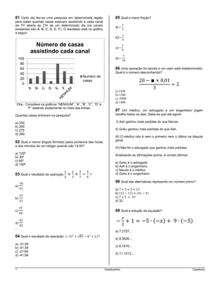 1 Vestibulinho Casdinho
01 Certo dia fez-se uma pesquisa em determinada região
para saber quantas casas estavam assistindo a cada canal
da TV aberta às 21h de um determinado dia (os canais
existentes são A, B, C, D, E, F). O resultado está no gráfico
a seguir:
Obs.: Considere os gráficos “NENHUM”, “A”, “B”, “C”, “D” e
“F” estando exatamente no meio das linhas.
Quantas casas entraram na pesquisa?
a) 250
b) 260
c) 270
d) 280
02 Qual o menor ângulo formado pelos ponteiros das horas
e dos minutos de um relógio quando são 14:00?
a) 120º
b) 30º
c) 60º
d) 150º
03 Qual o resultado da operação ?
a)
b)
c)
d)
.
04 Qual o resultado da operação: ( ) √
a) -31,59
b) -41,59
c) -31,69
d) -41,69
05 Qual a maior fração?
a)
b)
c)
d)
06 Uma operação foi escrita e um valor está indeterminado.
Qual é o número desconhecido?
a) 1450
b) 1300
c) -5800
d) 1400
07 Um médico, um advogado e um engenheiro jogam
baralho todos os dias. Sabe-se que até agora:
I) Ash ganhou mais partidas do que Naruto.
II) Goku ganhou mais partidas do que Ash.
III) O médico não é nem o primeiro nem o último na disputa
geral.
IV) Não foi o advogado que ganhou mais partidas.
Analisando as afirmações acima, é correto afirmar:
a) Goku é o advogado
b) Ash é o engenheiro
c) Naruto é o médico
d) Goku é o engenheiro
08 Qual das alternativas representa um número primo?
a)
b) ( ) ( )
c)
d) 32
09 Qual a solução da equação?
( ) ( )
a) 7,2727...
b) 8,3636...
c) 9,1919...
d) 11,1313...
0
20
40
60
80
100
Número de casas
assistindo cada canal
Numero de
casas
 