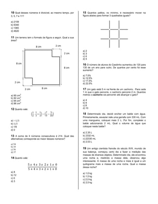 10 Qual desses números é divisível, ao mesmo tempo, por
3, 5, 7 e 11?
a) 2159
b) 6340
c) 1365
d) 4620
11 Um terreno tem o formato da figura a seguir. Qual a sua
área?
a) 90 cm
2
b) 92 cm
2
c) 94 cm
2
d) 96 cm
2
12 Quanto vale:
( ) ( )
a)
b)
c) 1/6
d) 0
13 A soma de 4 números consecutivos é 214. Qual das
alternativas corresponde ao maior desses números?
a) 54
b) 55
c) 56
d) 57
14 Quanto vale:
a) 8
b) 12
c) 0
d) 3
15 Quantos palitos, no mínimo, é necessário mover na
figura abaixo para formar 3 quadrados iguais?
a) 2
b) 3
c) 4
d) 5
16 O número de alunos do Casdinho aumentou de 120 para
135 de um ano para outro. De quantos por cento foi esse
aumento?
a) 7.5%
b) 12.5%
c) 17.5%
d) 22.5%
17 Um gato está 5 m na frente de um cachorro. Para cada
1 m que o gato percorre, o cachorro percorre 2 m. Quantos
metros o cachorro vai percorrer até alcançar o gato?
a) 4
b) 6
c) 8
d) 10
18 Determinado dia, decidi encher um balde com água.
Primeiramente, esvaziei nele uma garrafa com 330 mL. Com
uma mangueira, coloquei mais 2 L. Por fim, completei o
balde adicionando 2 mL. Qual o volume de água que
coloquei neste balde?
a) 2,35 L
b) 2332 mL
c) 22330 mL
d) 2,53 L
19 Um antigo cientista francês do século XVII, munido de
sua balança, começou certo dia a fazer a medição das
massas de diversos objetos. Determinado dia, ele encontrou
uma rocha e, medindo a massa dela, observou algo
interessante. A massa de uma rocha e meia é igual a um
quilograma mais a massa de uma rocha. Qual a massa
dessa rocha?
a) 1,0 kg
b) 1,5 kg
c) 2,0 kg
d) 2,5 kg
 
