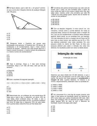 20 Na figura abaixo, qual o valor de , em graus? Lembre-
se que a soma dos 3 ângulos internos de qualquer triângulo
vale 180 graus.
a) 15
b) 20
c) 30
d) 45
21 Deseja-se dividir o Casdinho em grupos para
participação numa gincana. O Casdinho tem 120 alunos, 36
professores e 24 coordernadores. Qual o maior número
possível de equipes , sabendo que cada equipe deve ter o
mesmo número de alunos, o mesmo número de professores
e o mesmo número de coordenadores?
a) 8
b)10
c)12
d)16
22 Hoje é domingo. Daqui a 7 dias será domingo
novamente. Daqui a um mês (30 dias), será que dia da
semana?
a) Segunda
b) Terça
c) Quarta
d) Quinta
23 Qual o resultado da seguinte operação:
( ) [ ( )] [ ( )]
a) 1
b) 422
c) 211
d) -422
24 Determinado dia, um professor de uma escola levou 90
balas para a aula e deu a Joãozinho, um aluno, 30% de
suas balas. Outro professor levou 50 balas, e deu a
Joãozinho 50% de suas balas. Por fim, um terceiro professor
que tinha 30 balas deu a Joãozinho 70% de suas balas.
Com quantas balas Joãozinho ficou ao final desse dia?
a) 73
b) 67
c) 79
d) 65
25 Turmalinas são pedras semipreciosas cujo valor varia de
acordo com o peso; se uma turmalina pesa o dobro de
outra, então seu valor é cinco vezes o dessa outra. Zita, sem
saber disso, mandou cortar uma turmalina que valia R$
1.000,00 em duas pedras iguais. Quanto ela irá receber se
vender os dois pedaços?
a) R$ 160,00
b) R$ 200,00
c) R$ 250,00
d) R$ 400,00
26 Com as eleições chegando, é muito comum ver, nos
noticiários, notícias sobre a corrida eleitoral. Em todas as
pesquisas feitas, sempre há informação sobre a margem de
erro, que nos diz simplesmente a incerteza dessa pesquisa
eleitoral. Assim sendo, se um candidato tiver, por exemplo,
10% das intenções de voto e a margem de erro forem de 5%
para mais ou para menos, isso significa que de 5% a 15%
dos eleitores pretendem votar neste candidato. Em uma
pequena cidade do interior de São Paulo, foi feita uma
pesquisa eleitoral para saber a intenção dos votos dos
eleitores. Os resultados podem ser vistos na tabela abaixo:
Sabemos que essa cidade tem 30 000 eleitores, e que a
margem de erro da pesquisa é de 5% para mais ou para
menos. De acordo com essa pesquisa e considerando a
margem de erro, quantos eleitores, no máximo e no
mínimo, respectivamente, pretendem votar no candidato A?
a) 19500 e 18000
b) 19500 e 18900
c) 21000 e 18000
d) 20900 e 17300
27 Um consumidor foi a uma loja de roupas comprar uma
calça. A loja estava em liquidação dando um desconto de
20% numa calça que custava inicialmente 200 reais. Além
disso, ele conseguiu mais um desconto por pagar a vista e
pagou apenas 90% do valor já com o desconto da
liquidação. Quanto ele pagou pela calça?
a) 144
b) 160
c) 180
d) 200
65%
30%
5%
A B C
Intenção de votos
Intenção de votos
 