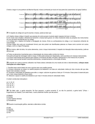 1 Simulado Fuvest CASD Vestibulares
O texto a seguir é uma partitura da Marcha Nupcial, música conhecida por tocar em boa parte dos casamentos da Igreja Católica.
31 A respeito do código em que foi escrita a música, pode-se dizer que:
a) O objetivo desse código é impedir que pessoas de outros grupos musicais sejam capazes de tocar a música.
b) Um modo mais simples e eficiente de transmitir a música seria gravar um vídeo mostrando todas as posições dos instrumentos
em vez de tentar escrevê-las por um código.
c) O código tem o objetivo de facilitar a divulgação da música. Entre os conhecedores do código, é um mecanismo eficiente de
comunicação.
d) Esse código não pode ser considerado formal, pois não podem ser identificadas palavras ou frases como ocorrem em outros
códigos, como a Língua Portuguesa.
32 Na música, além da letra, há outros elementos, como o toque instrumental. A respeito da interação letra-instrumentos, pode-se
afirmar que:
a) Todos os elementos importantes para a interpretação da música estão na letra da música.
b) A parte principal da mensagem está no toque. A letra pode sempre ser dispensada, como acontece em músicas instrumentais.
c) O toque instrumental serve apenas para quebrar a monotonia de falar uma letra, distinguindo a uma música de um poema.
d) O toque instrumental também transmite sentimentos, complementando a informação da letra.
33 Levando em conta os termos utilizados nas frases abaixo (retiradas de uma receita de bolo e desordenadas), coloque essas
instruções em ordem lógica.
I. Transfira esse creme batido de ovos e açúcar para uma vasilha grande.
II. Comece colocando as claras na vasilha pequena da batedeira e as bata em velocidade média por dois minutos até que elas
fiquem bem aeradas e macias.
III. Aumente a velocidade da batedeira para alta e, a seguir, adicione as gemas e bata por 15 minutos. Esse passo é essencial para
que o bolo cresça bastante e fique macio.
IV. Adicione o açúcar à vasilha da batedeira e por mais 3 minutos ainda em velocidade média.
A ordem correta das instruções é
a) I, II, III, IV
b) II, IV, III, I
c) II, III, IV, I
d) II, III, I, IV
34 “Se faltar calor, a gente esquenta. Se ficar pequeno, a gente aumenta. E, se não for possível, a gente tenta.” (Pose –
Engenheiros do Hawaii). Com essa frase, o autor pretendia mostrar que ele possui:
a) Alegria
b) Dúvida
c) Uma história vitoriosa
d) Persistência
35 Quanto à acentuação gráfica, assinale a alternativa correta:
a) cajú
b) heroína
c) cafézinho
d) raíz
 