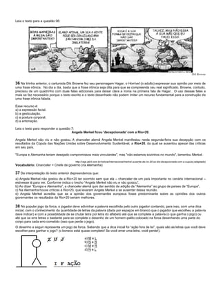 Leia o texto para a questão 06:
Dik Browne
36 Na tirinha anterior, o cartunista Dik Browne fez seu personagem Hagar, o Horrível (o adulto) expressar sua opinião por meio de
uma frase irônica. No dia a dia, basta que a frase irônica seja dita para que se compreenda seu real significado. Browne, contudo,
precisou de um quadrinho com duas falas adicionais para deixar clara a ironia na primeira fala de Hagar. O uso dessas falas a
mais se fez necessário porque o texto escrito e o texto desenhado não podem imitar um recurso fundamental para a construção de
uma frase irônica falada.
Esse recurso é:
a) a expressão facial.
b) a gesticulação.
c) a postura corporal.
d) a entonação.
Leia o texto para responder a questão 7:
Angela Merkel ficou 'decepcionada' com a Rio+20.
Angela Merkel não viu e não gostou. A chanceler alemã Angela Merkel manifestou nesta segunda-feira sua decepção com os
resultados da Cúpula das Nações Unidas sobre Desenvolvimento Sustentável, a Rio+20, da qual se ausentou apesar das críticas
em seu país.
"Europa e Alemanha teriam desejado compromissos mais vinculantes", mas "não estamos sozinhos no mundo", lamentou Merkel.
http://veja.abril.com.br/noticia/internacional/merkel-ausente-da-rio-20-se-diz-decepcionada-com-a-cupula (adaptado)
Vocabulário: Chanceler = Chefe de governo (na Alemanha)
37 Da interpretação do texto anterior depreendemos que:
a) Angela Merkel não gostou de a Rio+20 ter ocorrido sem que ela – chanceler de um país importante no cenário internacional –
estivesse lá para ver. Conforme indica o trecho “Angela Merkel não viu e não gostou”.
b) Ao dizer “Europa e Alemanha”, a chanceler alemã quis dar sentido de adição da “Alemanha” ao grupo de países da “Europa”.
c) Na Alemanha houve críticas à Rio+20, que levaram Angela Merkel a se ausentar dessa reunião.
d) Angela Merkel acredita que se a opinião dos governantes europeus fosse predominante sobre as opiniões dos outros
governantes os resultados da Rio+20 seriam melhores.
38 No popular jogo da forca, o jogador deve adivinhar a palavra escolhida pelo outro jogador contando, para isso, com uma dica
inicial, com o conhecimento da quantidade de letras da palavra (dada por espaços em branco que o jogador que escolheu a palavra
deve indicar) e com a possiblidade de se chutar letra por letra do alfabeto até que se complete a palavra (o que ganha o jogo) ou
até que se erre letras o bastante para se complete o desenho de um homem-palito colocado na forca desenhando uma parte do
corpo para cada erro cometido (isso que perde o jogo).
O desenho a seguir representa um jogo de forca. Sabendo que a dica inicial foi “ação fora da lei”, quais são as letras que você deve
escolher para ganhar o jogo? (o boneco está quase completo! Se você errar uma letra, você perde!).
a) M e L
b) N e R
c) M e R
d) N e L
 