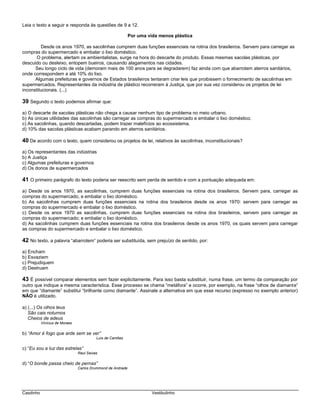 Casdinho Vestibulinho
Leia o texto a seguir e responda às questões de 9 a 12.
Por uma vida menos plástica
Desde os anos 1970, as sacolinhas cumprem duas funções essenciais na rotina dos brasileiros. Servem para carregar as
compras do supermercado e embalar o lixo doméstico.
O problema, alertam os ambientalistas, surge na hora do descarte do produto. Essas mesmas sacolas plásticas, por
descuido ou desleixo, entopem bueiros, causando alagamentos nas cidades.
Seu longo ciclo de vida (demoram mais de 100 anos para se degradarem) faz ainda com que abarrotem aterros sanitários,
onde correspondem a até 10% do lixo.
Algumas prefeituras e governos de Estados brasileiros tentaram criar leis que proibissem o fornecimento de sacolinhas em
supermercados. Representantes da indústria de plástico recorreram à Justiça, que por sua vez considerou os projetos de lei
inconstitucionais. (...)
39 Segundo o texto podemos afirmar que:
a) O descarte de sacolas plásticas não chega a causar nenhum tipo de problema no meio urbano.
b) As únicas utilidades das sacolinhas são carregar as compras do supermercado e embalar o lixo doméstico.
c) As sacolinhas, quando descartadas, podem trazer malefícios ao ecossistema.
d) 10% das sacolas plásticas acabam parando em aterros sanitários.
40 De acordo com o texto, quem considerou os projetos de lei, relativos às sacolinhas, inconstitucionais?
a) Os representantes das indústrias
b) A Justiça
c) Algumas prefeituras e governos
d) Os donos de supermercados
41 O primeiro parágrafo do texto poderia ser reescrito sem perda de sentido e com a pontuação adequada em:
a) Desde os anos 1970, as sacolinhas, cumprem duas funções essenciais na rotina dos brasileiros. Servem para, carregar as
compras do supermercado, e embalar o lixo doméstico.
b) As sacolinhas cumprem duas funções essenciais na rotina dos brasileiros desde os anos 1970: servem para carregar as
compras do supermercado e embalar o lixo doméstico.
c) Desde os anos 1970 as sacolinhas, cumprem duas funções essenciais na rotina dos brasileiros, servem para carregar as
compras do supermercado; e embalar o lixo doméstico.
d) As sacolinhas cumprem duas funções essenciais na rotina dos brasileiros desde os anos 1970, os quais servem para carregar
as compras do supermercado e embalar o lixo doméstico.
42 No texto, a palavra “abarrotem” poderia ser substituída, sem prejuízo de sentido, por:
a) Encham
b) Esvaziem
c) Prejudiquem
d) Destruam
43 É possível comparar elementos sem fazer explicitamente. Para isso basta substituir, numa frase, um termo da comparação por
outro que indique a mesma característica. Esse processo se chama “metáfora” e ocorre, por exemplo, na frase “olhos de diamante”
em que “diamante” substitui “brilhante como diamante”. Assinale a alternativa em que esse recurso (expresso no exemplo anterior)
NÃO é utilizado.
a) (...) Os olhos teus
São cais noturnos
Cheios de adeus
Vinícius de Moraes
b) “Amor é fogo que arde sem se ver”
Luís de Camões
c) “Eu sou a luz das estrelas”
Raul Seixas
d) “O bonde passa cheio de pernas”
Carlos Drummond de Andrade
 