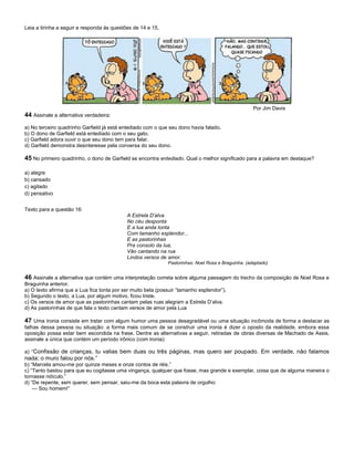 Leia a tirinha a seguir e responda às questões de 14 e 15.
Por Jim Davis
44 Assinale a alternativa verdadeira:
a) No terceiro quadrinho Garfield já está entediado com o que seu dono havia falado.
b) O dono de Garfield está entediado com o seu gato.
c) Garfield adora ouvir o que seu dono tem para falar.
d) Garfield demonstra desinteresse pela conversa do seu dono.
45 No primeiro quadrinho, o dono de Garfield se encontra entediado. Qual o melhor significado para a palavra em destaque?
a) alegre
b) cansado
c) agitado
d) pensativo
Texto para a questão 16:
A Estrela D’alva
No céu desponta
E a lua anda tonta
Com tamanho esplendor...
E as pastorinhas
Pra consolo da lua,
Vão cantando na rua
Lindos versos de amor.
Pastorinhas. Noel Rosa e Braguinha. (adaptado)
46 Assinale a alternativa que contém uma interpretação correta sobre alguma passagem do trecho da composição de Noel Rosa e
Braguinha anterior.
a) O texto afirma que a Lua fica tonta por ser muito bela (possuir “tamanho esplendor”).
b) Segundo o texto, a Lua, por algum motivo, ficou triste.
c) Os versos de amor que as pastorinhas cantam pelas ruas alegram a Estrela D’alva.
d) As pastorinhas de que fala o texto cantam versos de amor pela Lua
47 Uma ironia consiste em tratar com algum humor uma pessoa desagradável ou uma situação incômoda de forma a destacar as
falhas dessa pessoa ou situação: a forma mais comum de se construir uma ironia é dizer o oposto da realidade, embora essa
oposição possa estar bem escondida na frase. Dentre as alternativas a seguir, retiradas de obras diversas de Machado de Assis,
assinale a única que contém um período irônico (com ironia):
a) “Confissão de crianças, tu valias bem duas ou três páginas, mas quero ser poupado. Em verdade, não falamos
nada; o muro falou por nós.”
b) “Marcela amou-me por quinze meses e onze contos de réis.”
c) “Tanto bastou para que eu cogitasse uma vingança, qualquer que fosse, mas grande e exemplar, coisa que de alguma maneira o
tornasse ridículo.”
d) “De repente, sem querer, sem pensar, saiu-me da boca esta palavra de orgulho:
— Sou homem!”
 