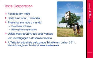 Tekla Corporation
Fundada em 1966
Sede em Espoo, Finlandia
Presença em todo o mundo:
– Escritórios próprios
– Rede global de parceiros

Utiliza mais de 25% das suas vendas

em investigação e desenvolvimento
A Tekla foi adquirida pelo grupo Trimble em Julho, 2011.
Mais informação em Trimble at: www.trimble.com

 