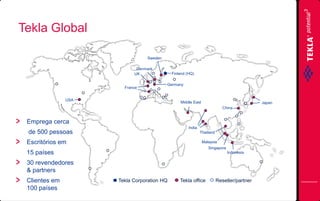 Tekla Global
Sweden
Denmark
UK

France

Finland (HQ)
Germany

USA

Middle East

Japan
China

Emprega cerca
India

de 500 pessoas

Thailand

Escritórios em

Malaysia
Singapore

15 países

Indonesia

30 revendedores
& partners
Clientes em
100 países

Tekla Corporation HQ

Tekla office

Reseller/partner

 