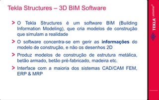 Tekla Structures – 3D BIM Software
O Tekla Structures é um software BIM (Building
Information Modeling), que cria modelos de construção
que simulam a realidade
O software concentra-se em gerir as informações do
modelo de construção, e não os desenhos 2D
Produz modelos de construção de estrutura metálica,
betão armado, betão pré-fabricado, madeira etc.

Interface com a maioria dos sistemas CAD/CAM FEM,
ERP & MRP

 