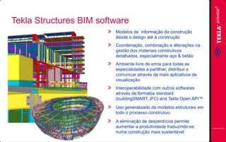 Tekla Structures BIM software
Modelos de informação da construção
desde o design até à construção
Coordenação, combinação e alterações na
gestão dos materiais construtivos
detalhados, especialmente aço & betão
Ambiente livre de erros para todas as
especialidades a partilhar, distribuir e
comunicar através de mais aplicativos de
visualização
Interoperabilidade com outros softwares
através de formatos standard
(buildingSMART, IFC) and Tekla Open API™
Uso generalizado de modelos estruturais em
todo o processo construtivo.
A eliminação de desperdícios permite
aumentar a produtividade traduzindo-se
numa construção mais sustentável

 