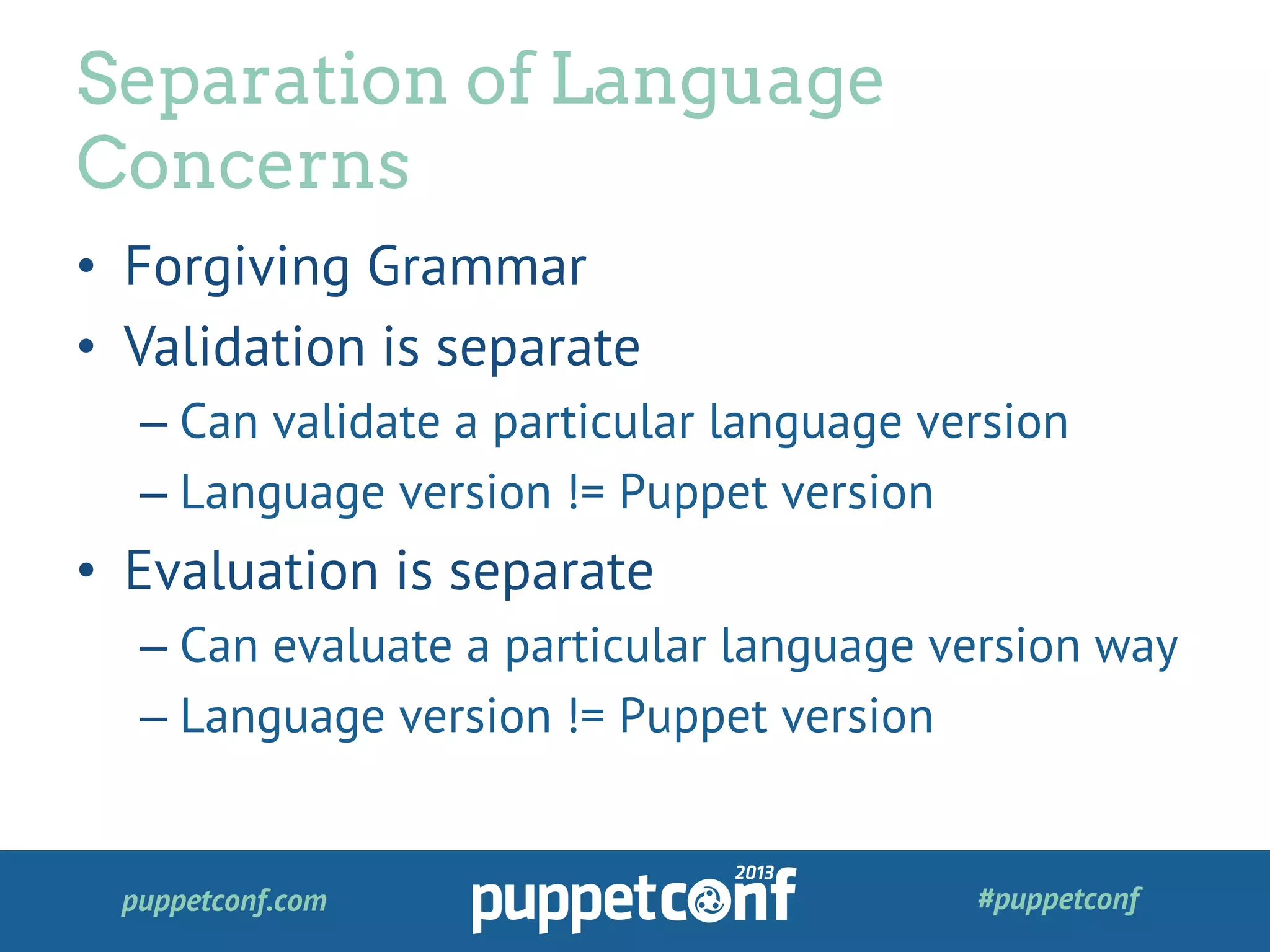 puppetconf.com #puppetconf
•  Forgiving Grammar
•  Validation is separate
– Can validate a particular language version
– Language version != Puppet version
•  Evaluation is separate
– Can evaluate a particular language version way
– Language version != Puppet version
Separation of Language
Concerns
 